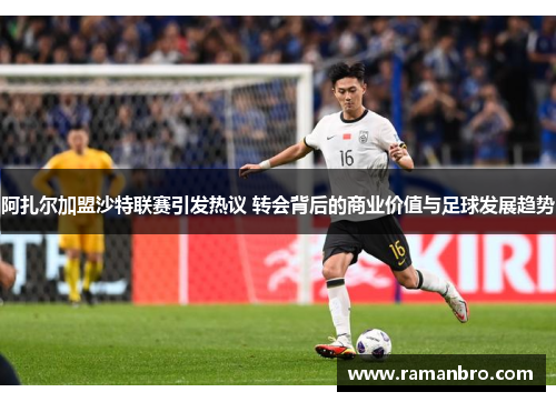 阿扎尔加盟沙特联赛引发热议 转会背后的商业价值与足球发展趋势