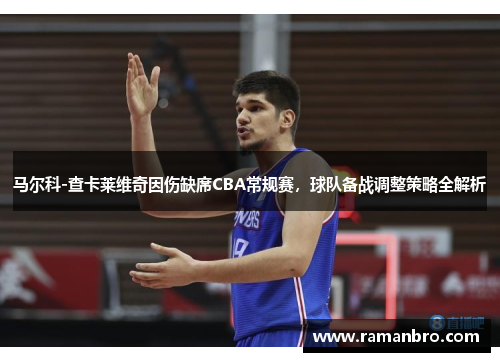 马尔科-查卡莱维奇因伤缺席CBA常规赛，球队备战调整策略全解析