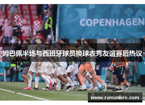 姆巴佩半场与西班牙球员换球衣秀友谊赛后热议