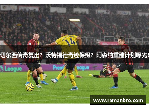 切尔西传奇复出？沃特福德奇迹保级？阿森纳重建计划曝光！