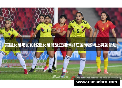 美国女足与哥伦比亚女足激战正酣谁能在国际赛场上笑到最后